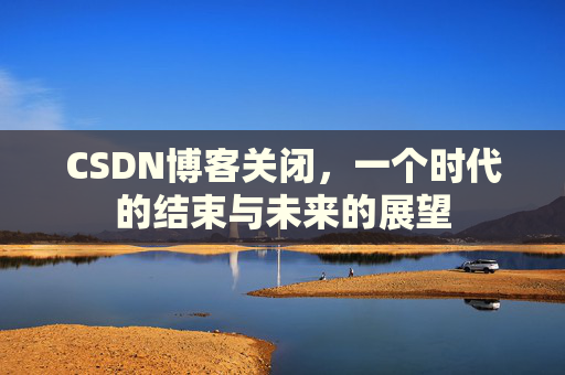 CSDN博客关闭，一个时代的结束与未来的展望